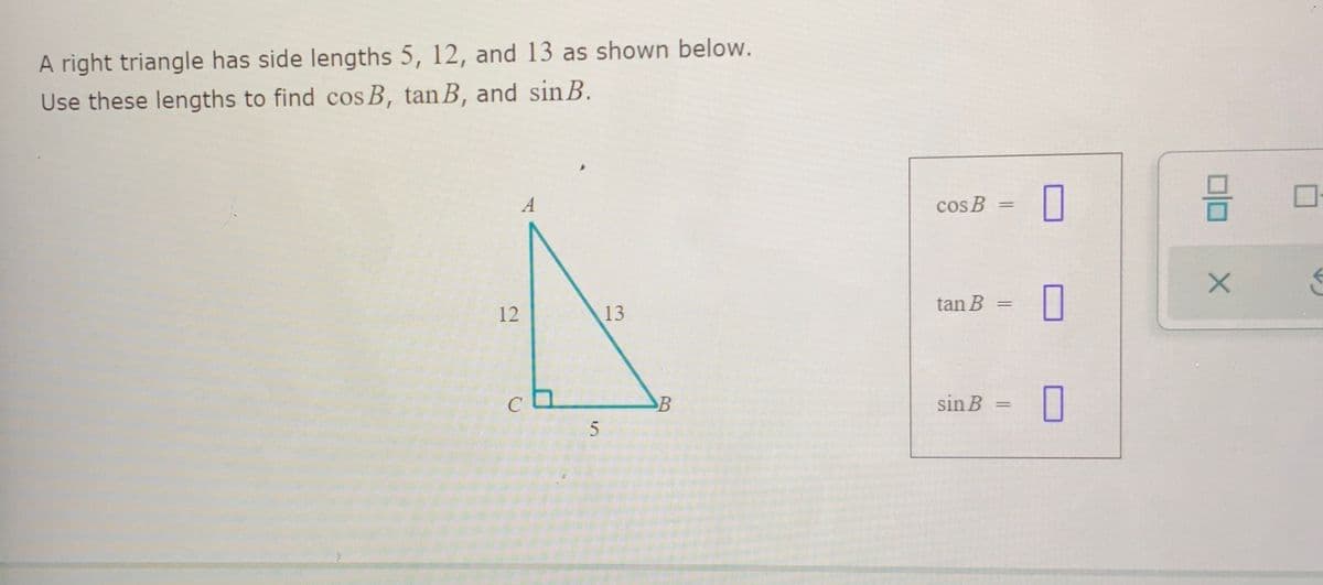 ### Trigonometric Relationships in a Right Triangle

In this exercise, we have a right triangle with the following side lengths:
- \( \text{Opposite side to angle B} = 5 \)
- \( \text{Adjacent side to angle B} = 12 \)
- \( \text{Hypotenuse} = 13 \)

The diagram below represents the right triangle:

![Right Triangle](image-link)

\( \Delta ABC \) has:
- \( AC = 12 \)
- \( BC = 5 \)
- \( AB = 13 \)

We will use these lengths to find the cosine (cos), tangent (tan), and sine (sin) of angle \( \mathbf{B} \).

### Trigonometric Functions
1. **Cosine** (\( \cos B \)):
   \[
   \cos B = \frac{\text{Adjacent}}{\text{Hypotenuse}} = \frac{12}{13}
   \]

2. **Tangent** (\( \tan B \)):
   \[
   \tan B = \frac{\text{Opposite}}{\text{Adjacent}} = \frac{5}{12}
   \]

3. **Sine** (\( \sin B \)):
   \[
   \sin B = \frac{\text{Opposite}}{\text{Hypotenuse}} = \frac{5}{13}
   \]

Finally, fill in the provided boxes with the computed values:
- \( \cos B = \frac{12}{13} \)
- \( \tan B = \frac{5}{12} \)
- \( \sin B = \frac{5}{13} \)

These relationships are fundamental in trigonometry, helping to connect angles with side lengths in right triangles.