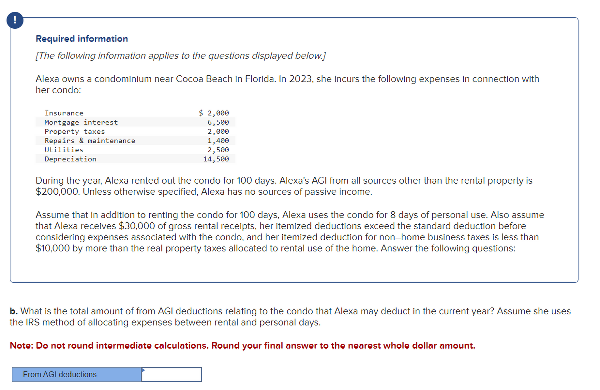 Required information
[The following information applies to the questions displayed below.]
Alexa owns a condominium near Cocoa Beach in Florida. In 2023, she incurs the following expenses in connection with
her condo:
Insurance
Mortgage interest
Property taxes
Repairs & maintenance
Utilities
Depreciation
$ 2,000
6,500
2,000
1,400
2,500
14,500
During the year, Alexa rented out the condo for 100 days. Alexa's AGI from all sources other than the rental property is
$200,000. Unless otherwise specified, Alexa has no sources of passive income.
Assume that in addition to renting the condo for 100 days, Alexa uses the condo for 8 days of personal use. Also assume
that Alexa receives $30,000 of gross rental receipts, her itemized deductions exceed the standard deduction before
considering expenses associated with the condo, and her itemized deduction for non-home business taxes is less than
$10,000 by more than the real property taxes allocated to rental use of the home. Answer the following questions:
From AGI deductions
b. What is the total amount of from AGI deductions relating to the condo that Alexa may deduct in the current year? Assume she uses
the IRS method of allocating expenses between rental and personal days.
Note: Do not round intermediate calculations. Round your final answer to the nearest whole dollar amount.