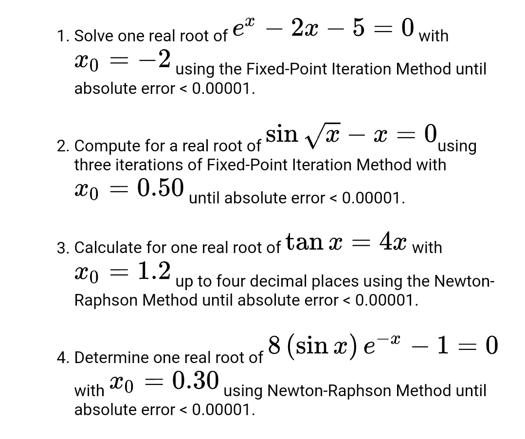 2х — 5 — 0
1. Solve one real root of e"
-2
-
-
with
using the Fixed-Point Iteration Method until
absolute error < 0.00001.
sin Vx
0,
´using
three iterations of Fixed-Point Iteration Method with
-
2. Compute for a real root of
xo = 0.50
until absolute error < 0.00001.
4x
3. Calculate for one real root of tan x
with
1.2
up to four decimal places using the Newton-
Raphson Method until absolute error < 0.00001.
8 (sin x) e
-
1 = 0
4. Determine one real root of
with
xo = 0.30
using Newton-Raphson Method until
absolute error < 0.00001.
