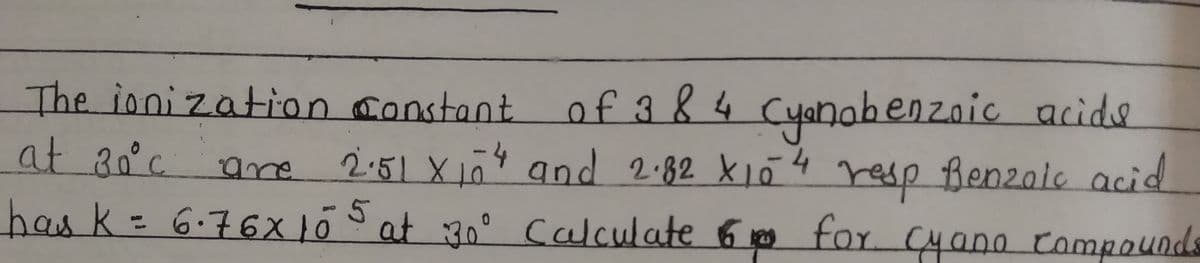 The ionization constant of 384 Cyanobenzoic acids
at 30°c are
2.51 X 10²4 and 2.82 X10 4 resp Benzoic acid
has K = 6·76x105 at 30° Calculate 6 for cyano Compounds
-4