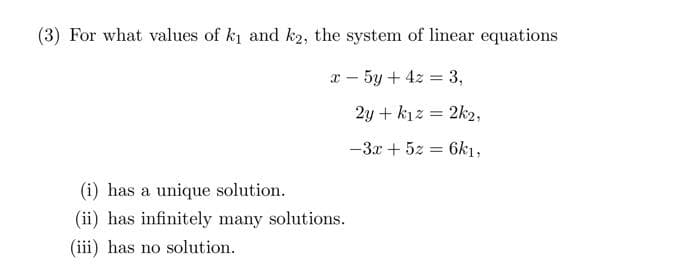 (3) For what values of k₁ and k2, the system of linear equations
x - 5y + 4z = 3,
(i) has a unique solution.
(ii) has infinitely many solutions.
(iii) has no solution.
2y + kız = 2k2,
-3x + 5z =
6k1,