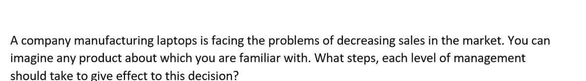 A company manufacturing laptops is facing the problems of decreasing sales in the market. You can
imagine any product about which you are familiar with. What steps, each level of management
should take to give effect to this decision?