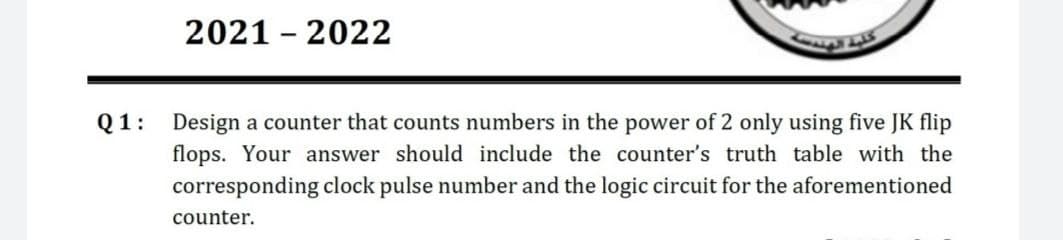 2021 2022
Q1: Design a counter that counts numbers in the power of 2 only using five JK flip
flops. Your answer should include the counter's truth table with the
corresponding clock pulse number and the logic circuit for the aforementioned
counter.