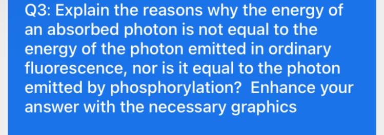 Q3: Explain the reasons why the energy of
an absorbed photon is not equal to the
energy of the photon emitted in ordinary
fluorescence, nor is it equal to the photon
emitted by phosphorylation? Enhance your
answer with the necessary graphics