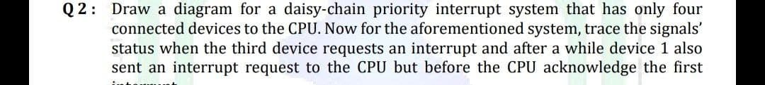 Q2: Draw a diagram for a daisy-chain priority interrupt system that has only four
connected devices to the CPU. Now for the aforementioned system, trace the signals'
status when the third device requests an interrupt and after a while device 1 also
sent an interrupt request to the CPU but before the CPU acknowledge the first