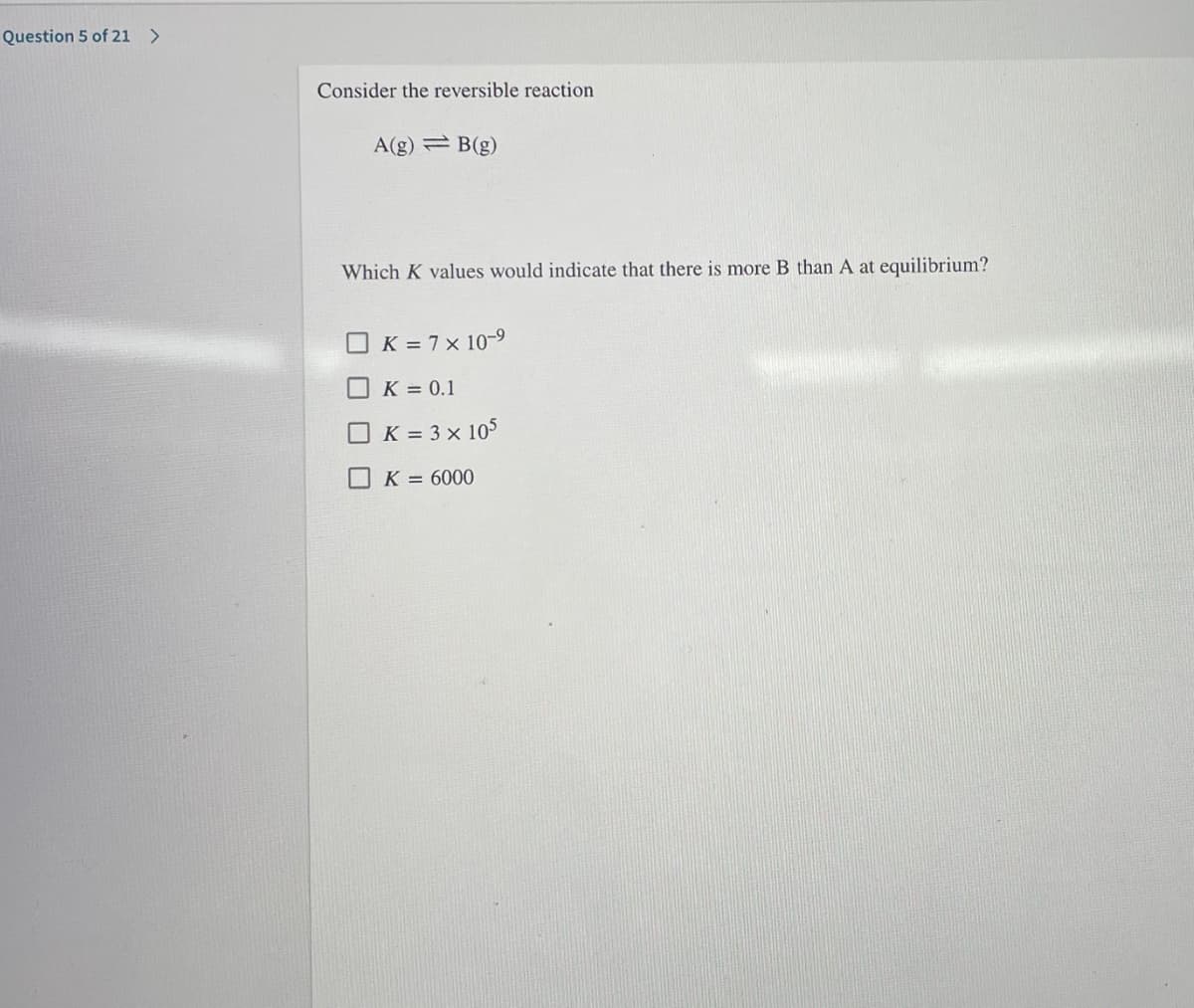 Question 5 of 21 >
Consider the reversible reaction
A(g) B(g)
Which K values would indicate that there is more B than A at equilibrium?
O K = 7x 10-9
OK = 0.1
OK = 3 × 105
O K = 6000
