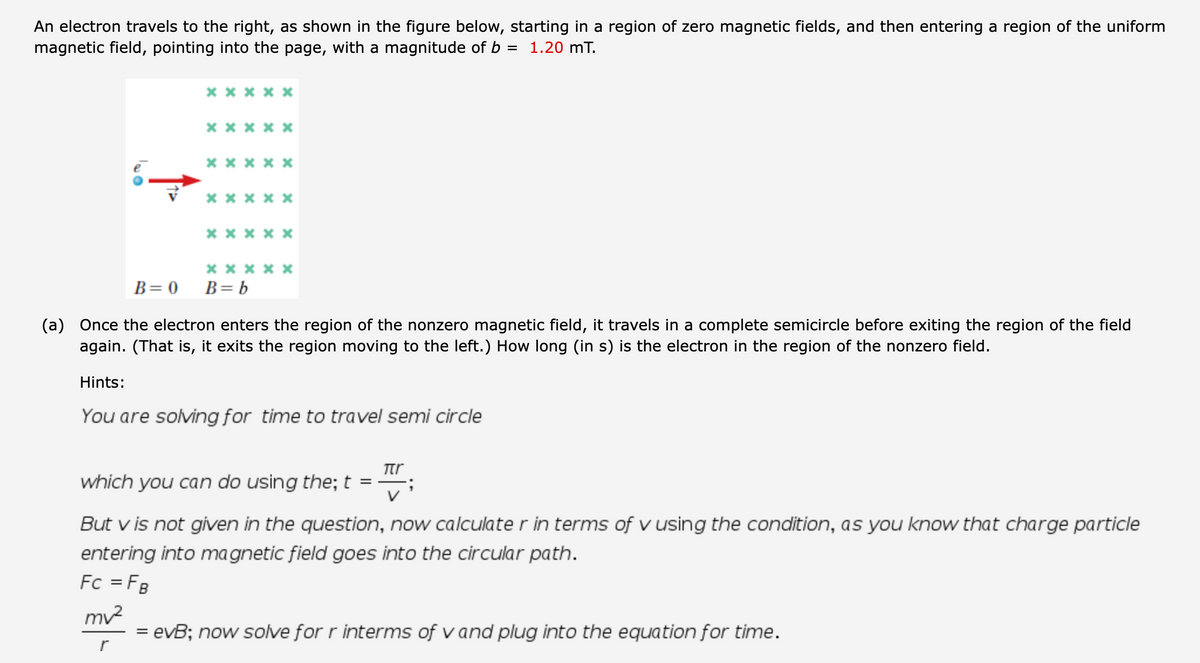 An electron travels to the right, as shown in the figure below, starting in a region of zero magnetic fields, and then entering a region of the uniform
magnetic field, pointing into the page, with a magnitude of b
= 1.20 mT.
x x x x x
* ****
х****
*** **
* * ** *
х****
B= 0
B= b
(a) Once the electron enters the region of the nonzero magnetic field, it travels in a complete semicircle before exiting the region of the field
again. (That is, it exits the region moving to the left.) How long (in s) is the electron in the region of the nonzero field.
Hints:
You are solving for time to travel semi circle
Ttr
which you can do using the; t
But v is not given in the question, now calculate r in terms of v using the condition, as you know that charge particle
entering into ma gnetic field goes into the circular path.
Fc = FB
mv2
= evB; now solve for r interms of v and plug into the equation for time.
