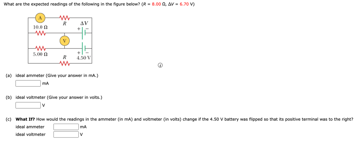 What are the expected readings of the following in the figure below? (R = 8.00 0, AV = 6.70 V)
A
R
Δν
10.0 N
5.00 N
+
R
4.50 V
(a) ideal ammeter (Give your answer in mA.)
mA
(b) ideal voltmeter (Give your answer in volts.)
V
(c) What If? How would the readings in the ammeter (in mA) and voltmeter (in volts) change if the 4.50 V battery was flipped so that its positive terminal was to the right?
ideal ammeter
ideal voltmeter
V
