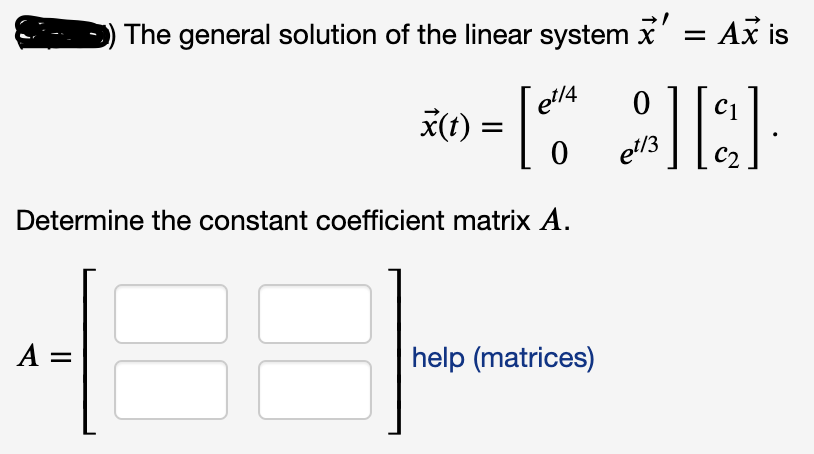 The general solution of the linear system \(\dot{\vec{x}} = A\vec{x}\) is

\[
\vec{x}(t) = 
\begin{bmatrix}
e^{t/4} & 0 \\
0 & e^{t/3}
\end{bmatrix}
\begin{bmatrix}
c_1 \\
c_2
\end{bmatrix}.
\]

Determine the constant coefficient matrix \(A\).

\[
A = 
\begin{bmatrix}
\boxed{\phantom{x}} & \boxed{\phantom{x}} \\
\boxed{\phantom{x}} & \boxed{\phantom{x}}
\end{bmatrix}
\]

[help (matrices)]