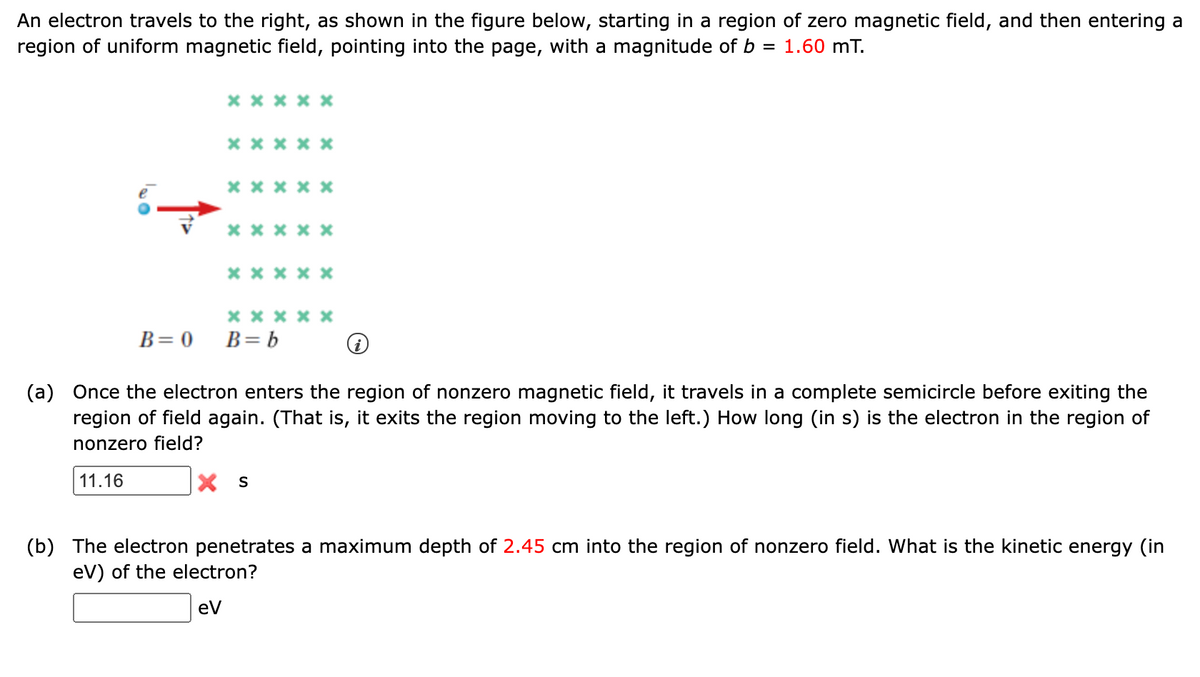 An electron travels to the right, as shown in the figure below, starting in a region of zero magnetic field, and then entering a
region of uniform magnetic field, pointing into the page, with a magnitude of b
1.60 mT.
x x * x *
x* ***
** *x x
**x* x
**** *
х****
B= 0
B= b
(a) Once the electron enters the region of nonzero magnetic field, it travels in a complete semicircle before exiting the
region of field again. (That is, it exits the region moving to the left.) How long (in s) is the electron in the region of
nonzero field?
11.16
X S
(b) The electron penetrates a maximum depth of 2.45 cm into the region of nonzero field. What is the kinetic energy (in
eV) of the electron?
ev
