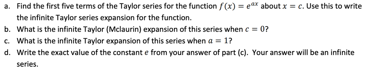 a. Find the first five terms of the Taylor series for the function f (x) = eax about x = c. Use this to write
the infinite Taylor series expansion for the function.
b. What is the infinite Taylor (Mclaurin) expansion of this series when c = 0?
c. What is the infinite Taylor expansion of this series when a =
1?
d. Write the exact value of the constant e from your answer of part (c). Your answer will be an infinite
series.
