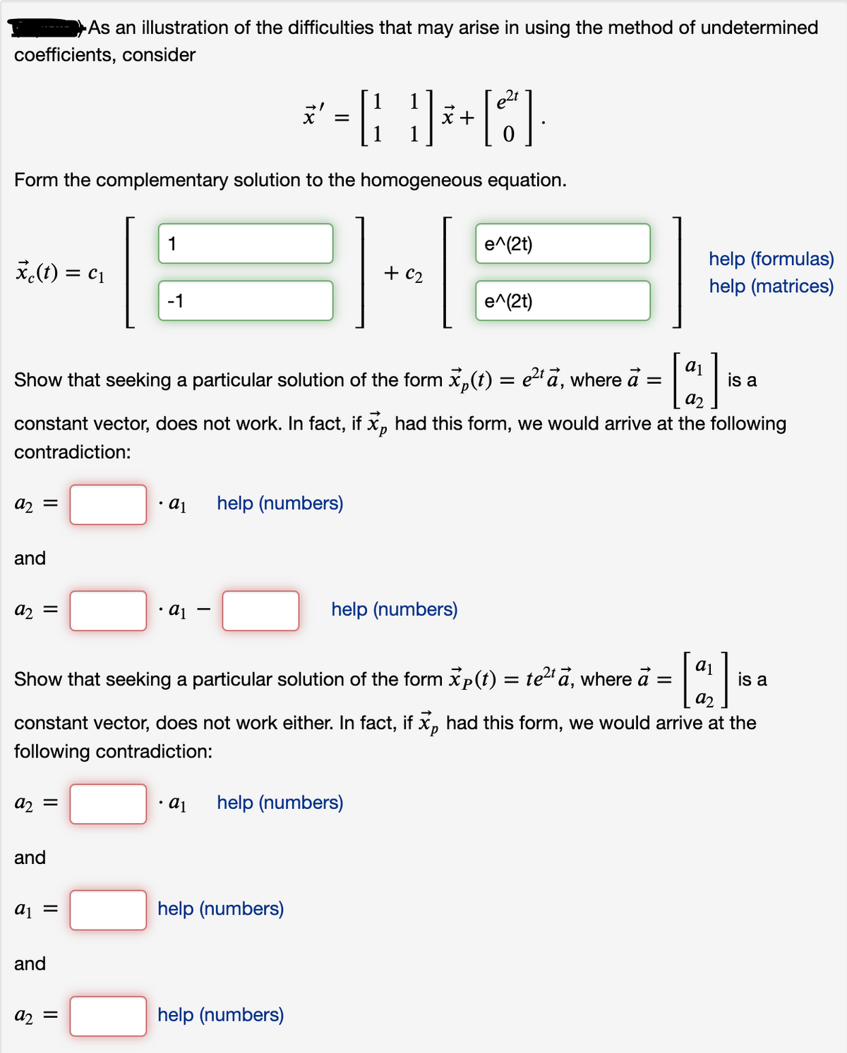 As an illustration of the difficulties that may arise in using the method of undetermined
coefficients, consider
x +
Form the complementary solution to the homogeneous equation.
1
e^(2t)
help (formulas)
help (matrices)
*(1) =
= c1
-1
e^(2t)
Show that seeking a particular solution of the form x,(t) = e2 ā, where a =
a2
is a
constant vector, does not work. In fact, if x, had this form, we would arrive at the following
d.
contradiction:
help (numbers)
= n
and
help (numbers)
Show that seeking a particular solution of the form xp(t) = te2 a, where a
is a
a2
constant vector, does not work either. In fact, if x, had this form, we would arrive at the
d.
following contradiction:
a, =
a1
help (numbers)
and
aj =
help (numbers)
and
help (numbers)
