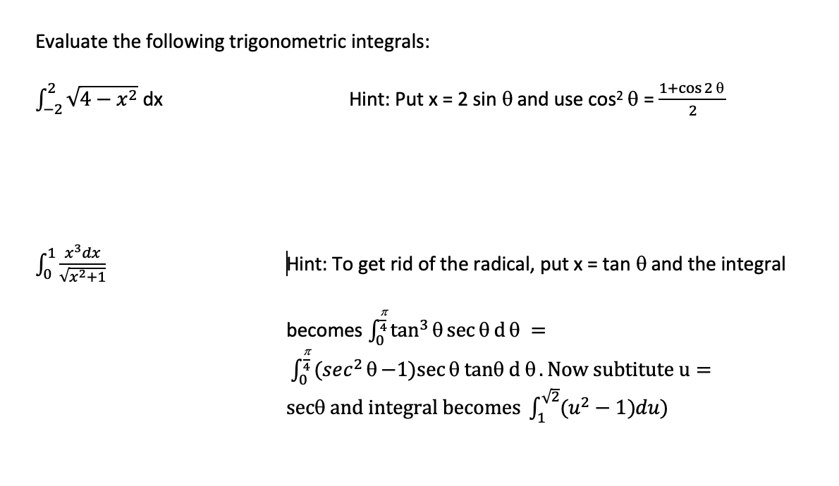 Evaluate the following trigonometric integrals:
1+cos 20
L, V4 – x2 dx
Hint: Put x = 2 sin 0 and use cos? 0
%3D
2
r1 x³dx
Vx?+1
Hint: To get rid of the radical, put x = tan 0 and the integral
becomes A tan3 0 sec 0 de =
SA (sec? 0 –1)sec 0 tan0 d 0. Now subtitute u =
sece and integral becomes f'(u? – 1)du)
-
