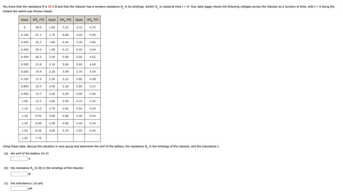 You know that the resistance R is 39.5 N and that the inductor has a nonzero resistance R, in its windings. Switch S, is closed at time t = 0. Your data logger shows the following voltages across the inductor as a function of time, with t = 0 being the
1
instant the switch was thrown closed.
t( us) Δν, (V)
t(µs)
AV, (V) t(us) Av, (V)
48.0
1.60
7.23
3.10
4.72
0.100
41.1
1.70
6.80
3.20
4.69
0.200
35.3
1.80
6.44
3.30
4.66
0.300
30.4
1.90
6.13
3.40
4.64
0.400
26.3
2.00
5.88
3.50
4.62
0.500
22.8
2.10
5.66
3.60
4.60
0.600
19.9
2.20
5.48
3.70
4.59
0.700
17.4
2.30
5.33
3.80
4.58
0.800
15.4
2.40
5.20
3.90
4.57
0.900
13.7
2.50
5.09
4.00
4.56
1.00
12.2
2.60
5.00
4.10
4.55
1.10
11.0
2.70
4.92
4.20
4.55
1.20
9.95
2.80
4.86
4.30
4.54
1.30
9.09
2.90
4.80
4.40
4.54
1.40
8.36
3.00
4.76
4.50
4.54
1.50
7.75
Using these data, discuss this situation in your group and determine the emf of the battery, the resistance R, in the windings of the inductor, and the inductance L.
(a) the emf of the battery (in V)
V
(b) the resistance R, (in Q) in the windings of the inductor
Ω
(c) the inductance L (in pH)
µH
