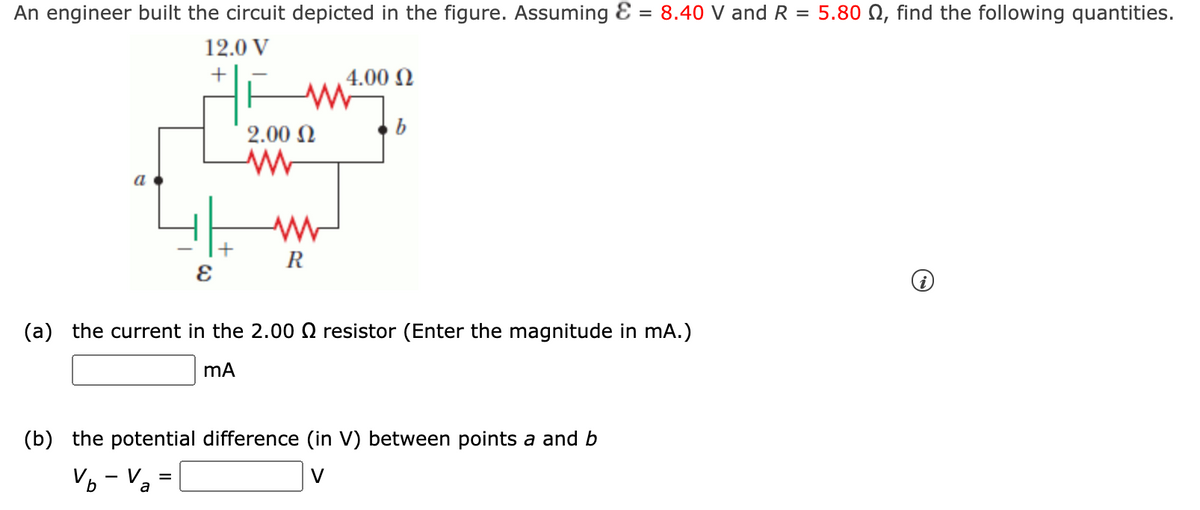 An engineer built the circuit depicted in the figure. Assuming E = 8.40 V and R = 5.80 N, find the following quantities.
12.0 V
4.00 N
2.00 N
R
(a) the current in the 2.00 O resistor (Enter the magnitude in mA.)
(b) the potential difference (in V) between points a and b
Vo - Va =
V
