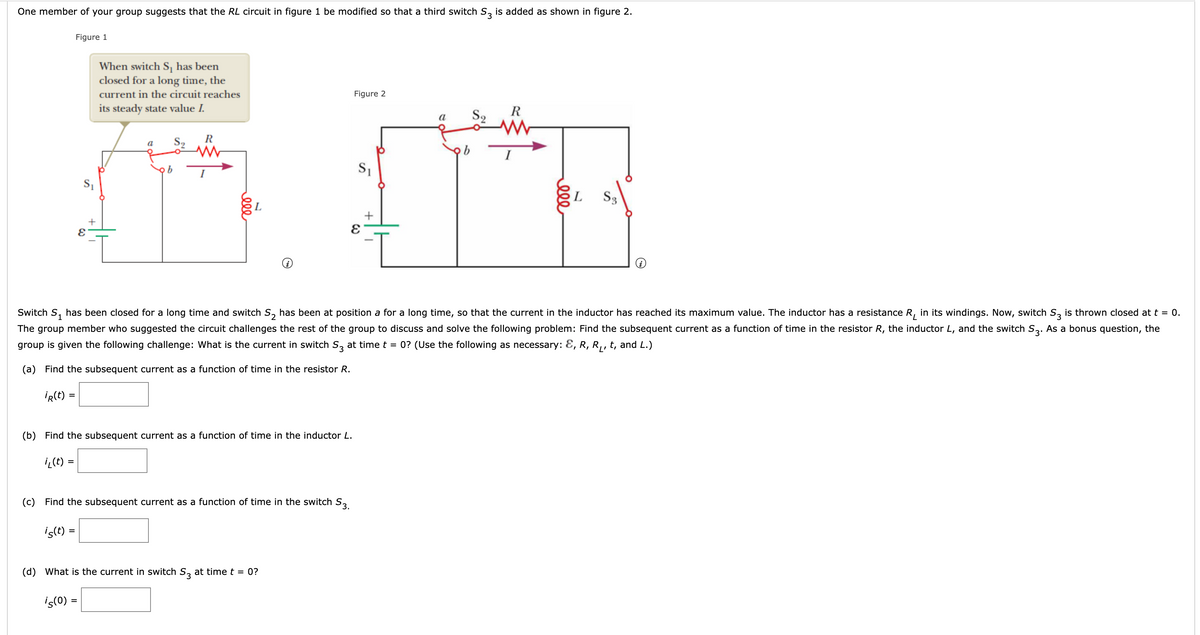 One member of your group suggests that the RL circuit in figure 1 be modified so that a third switch S, is added as shown in figure 2.
Figure 1
When switch S, has been
closed for a long time, the
current in the circuit reaches
Figure 2
its steady state value I.
R
S2
a
R
a
I
S3
L
Switch S,
has been closed for a long time and switch S, has been at position a for a long time, so that the current in the inductor has reached its maximum value. The inductor has a resistance R, in its windings. Now, switch S, is thrown closed at t = 0.
The group member who suggested the circuit challenges the rest of the group to discuss and solve the following problem: Find the subsequent current as a function of time in the resistor R, the inductor L, and the switch S3. As a bonus question, the
group is given the following challenge: What is the current in switch S, at time t
0? (Use the following as necessary: E, R, R,, t, and L.)
(a) Find the subsequent current as a function of time in the resistor R.
IR(t) =
(b) Find the subsequent current as a function of time in the inductor L.
i (E) =
%3D
(c) Find the subsequent current as a function of time in the switch S,
is(t :
(d) What is the current in switch S, at time t = 0?
iç(0) =
ell
