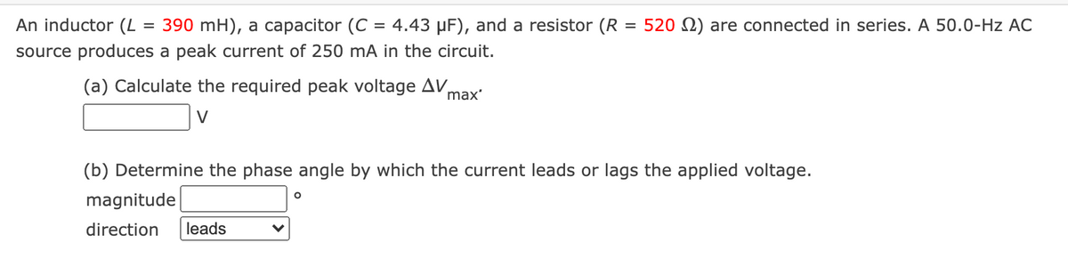 An inductor (L
390 mH), a capacitor (C = 4.43 µF), and a resistor (R = 520 N) are connected in series. A 50.0-Hz AC
source produces a peak current of 250 mA in the circuit.
(a) Calculate the required peak voltage AV,
max'
V
(b) Determine the phase angle by which the current leads or lags the applied voltage.
magnitude
direction
leads
