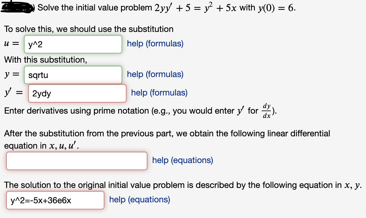 Solve the initial value problem 2yy + 5 = y + 5x with y(0) = 6.
To solve this, we should use the substitution
u = y^2
help (formulas)
With this substitution,
y = sqrtu
help (formulas)
y :
2ydy
help (formulas)
Enter derivatives using prime notation (e.g., you would enter y for ).
After the substitution from the previous part, we obtain the following linear differential
equation in x, u, u'.
help (equations)
The solution to the original initial value problem is described by the following equation in x, y.
у^2--5х+36е6х
help (equations)
