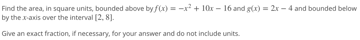 Find the area, in square units, bounded above by f (x) = –x² + 10x – 16 and g(x) = 2x – 4 and bounded below
by the x-axis over the interval [2, 8].
= -.
Give an exact fraction, if necessary, for your answer and do not include units.
