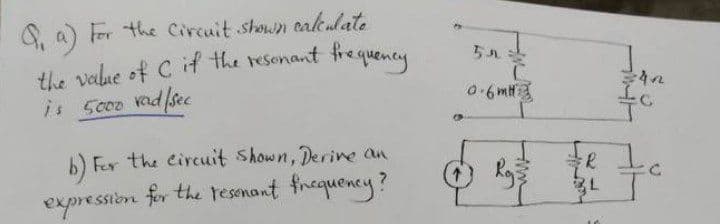 S a) Fr the Circuit shown caleulate
the value of C if the resenant frequeney
is Sc00 Knd/see
b) Fer the circuit Shown, Derine an
expression for the resanant frequency?
