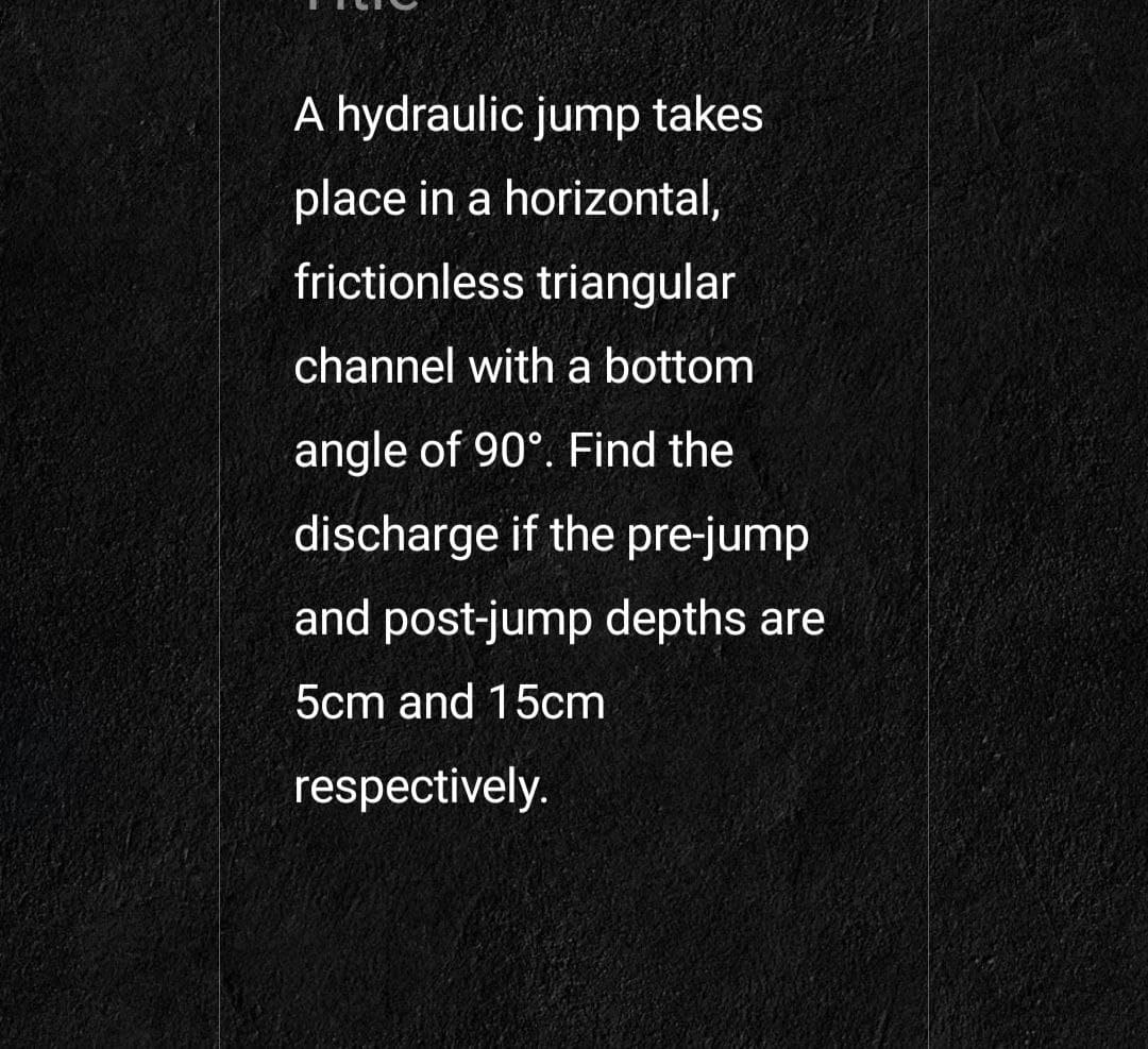 A hydraulic jump takes
place in a horizontal,
frictionless triangular
channel with a bottom
angle of 90°. Find the
discharge if the pre-jump
and post-jump depths are
5cm and 15cm
respectively.
