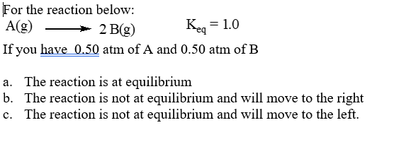 For the reaction below:
A(g)
> 2 B(g)
Keg = 1.0
If you have 0.50 atm of A and 0.50 atm of B
a. The reaction is at equilibrium
b. The reaction is not at equilibrium and will move to the right
c. The reaction is not at equilibrium and will move to the left.
