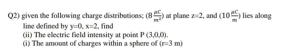 Q2) given the following charge distributions; (8) at plane z=2, and (10) lies along
line defined by y=0, x=2, find
(ii) The electric field intensity at point P (3,0,0).
(i) The amount of charges within a sphere of (r=3 m)
m²
т
