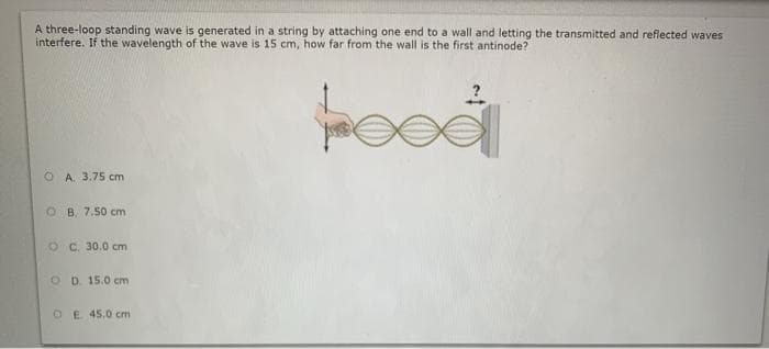 A three-loop standing wave is generated in a string by attaching one end to a wall and letting the transmitted and reflected waves
interfere. If the wavelength of the wave is 15 cm, how far from the wall is the first antinode?
O A. 3.75 cm
O B. 7.50 cm
O C. 30.0 cm
O D. 15.0 cm
OE 45,0 cm
