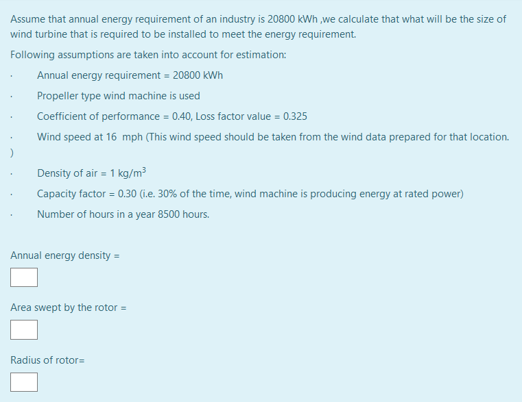 Assume that annual energy requirement of an industry is 20800 kWh ,we calculate that what will be the size of
wind turbine that is required to be installed to meet the energy requirement.
Following assumptions are taken into account for estimation:
Annual energy requirement = 20800 kWh
Propeller type wind machine is used
Coefficient of performance = 0.40, Loss factor value = 0.325
Wind speed at 16 mph (This wind speed should be taken from the wind data prepared for that location.
Density of air = 1 kg/m3
Capacity factor = 0.30 (i.e. 30% of the time, wind machine is producing energy at rated power)
Number of hours in a year 8500 hours.
Annual energy density =
Area swept by the rotor =
Radius of rotor=
