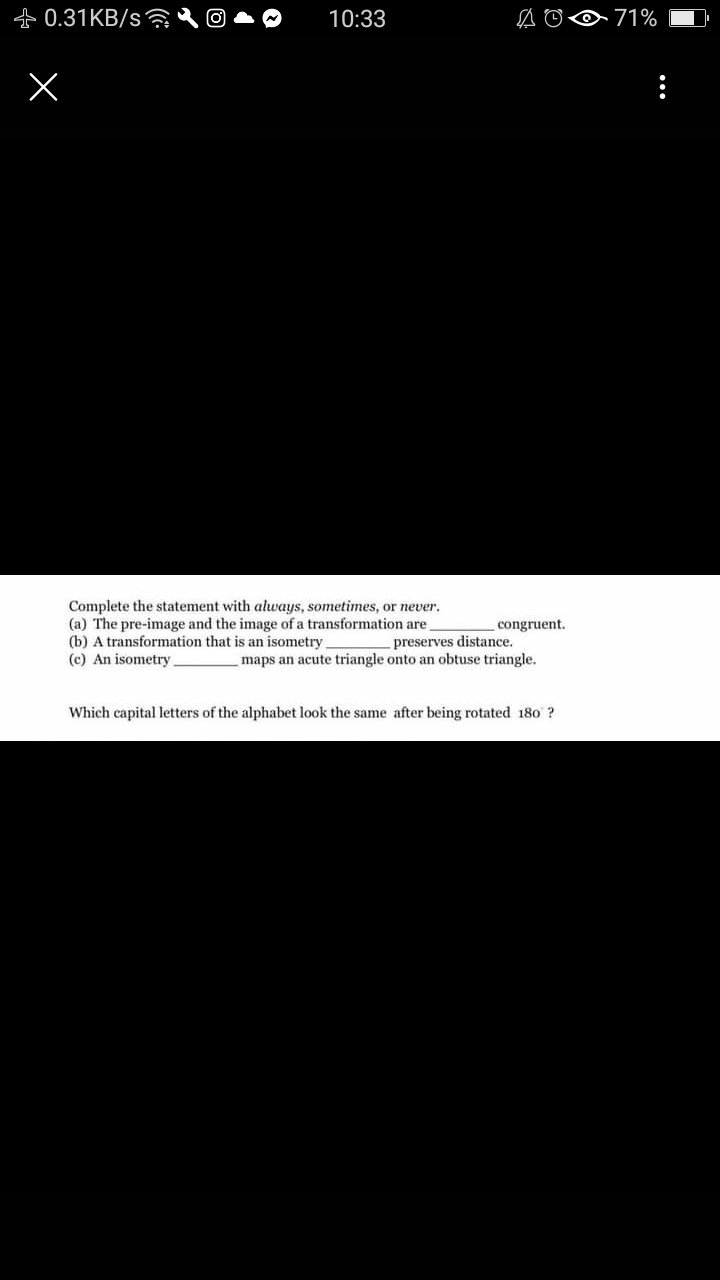 +0.31KB/s
0 71%
10:33
Complete the statement with always, sometimes, or never.
(a) The pre-image and the image of a transformation are
(b) A transformation that is an isometry.
(c) An isometry
congruent.
preserves distance.
maps an acute triangle onto an obtuse triangle.
Which capital letters of the alphabet look the same after being rotated 180 ?