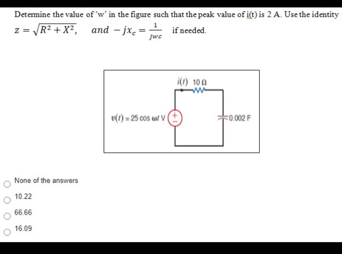 Determine the value of 'w' in the figure such that the peak value of i(t) is 2 A. Use the identity
1
|R² + X²,
and – jx. =
jwc
if needed.
= Z
i(t) 10 A
ww
v(1) = 25 cos w1 (
<0.002 F
None of the answers
10.22
66.66
16.09
