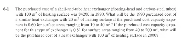 6-1
The purchased cost of a shell-and-tube heat exchanger (floating-head and carbon-steel tubes)
with 100 m² of heating surface was $4200 in 1990. What will be the 1990 purchased cost of
a similar heat exchanger with 20 m² of heating surface if the purchased cost capacity expo-
nent is 0.60 for surface areas ranging from 10 to 40 m²? If the purchased cost capacity expo-
nent for this type of exchanger is 0.81 for surface areas ranging from 40 to 200 m², what will
be the purchased cost of a heat exchanger with 100 m² of heating surface in 2000?