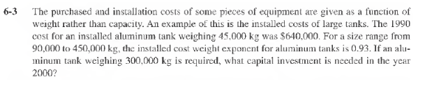 6-3
The purchased and installation costs of some pieces of equipment are given as a function of
weight rather than capacity. An example of this is the installed costs of large tanks. The 1990
cost for an installed aluminum tank weighing 45,000 kg was $640,000. For a size range from
90,000 to 450,000 kg, the installed cost weight exponent for aluminum tanks is 0.93. If an alu-
minum tank weighing 300,000 kg is required, what capital investment is needed in the year
2000?