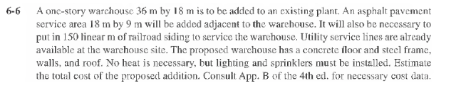 6-6
A one-story warchouse 36 m by 18 m is to be added to an existing plant. An asphalt pavement
service area 18 m by 9 m will be added adjacent to the warehouse. It will also be necessary to
put in 150 linear m of railroad siding to service the warehouse. Utility service lines are already
available at the warehouse site. The proposed warehouse has a concrete floor and steel frame,
walls, and roof. No heat is necessary, but lighting and sprinklers must be installed. Estimate
the total cost of the proposed addition. Consult App. B of the 4th ed. for necessary cost data.