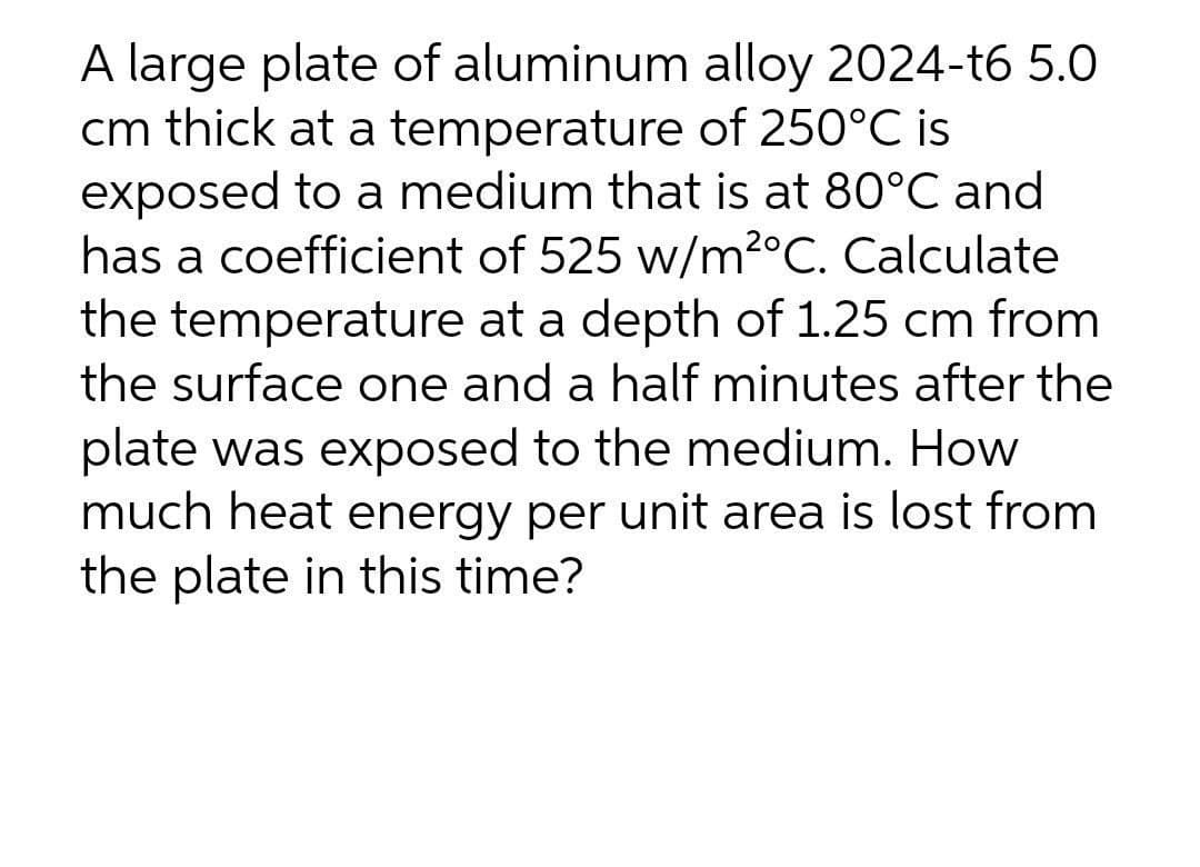 A large plate of aluminum alloy 2024-t6 5.0
cm thick at a temperature of 250°C is
exposed to a medium that is at 80°C and
has a coefficient of 525 w/m2°C. Calculate
the temperature at a depth of 1.25 cm from
the surface one and a half minutes after the
plate was exposed to the medium. How
much heat energy per unit area is lost from
the plate in this time?
