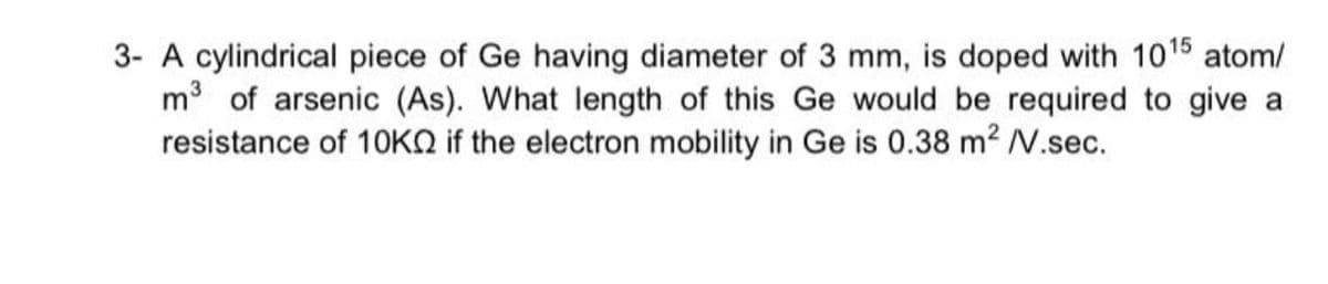 3- A cylindrical piece of Ge having diameter of 3 mm, is doped with 1015 atom/
m of arsenic (As). What length of this Ge would be required to give a
resistance of 1OKO if the electron mobility in Ge is 0.38 m2 V.sec.
