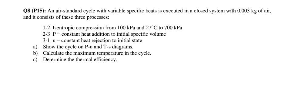 Q8 (P15): An air-standard cycle with variable specific heats is executed in a closed system with 0.003 kg of air,
and it consists of these three processes:
1-2 Isentropic compression from 100 kPa and 27°C to 700 kPa
2-3 P constant heat addition to initial specific volume
3-1 v constant heat rejection to initial state
a) Show the cycle on P-v and T-s diagrams.
b)
Calculate the maximum temperature in the cycle.
c) Determine the thermal efficiency.