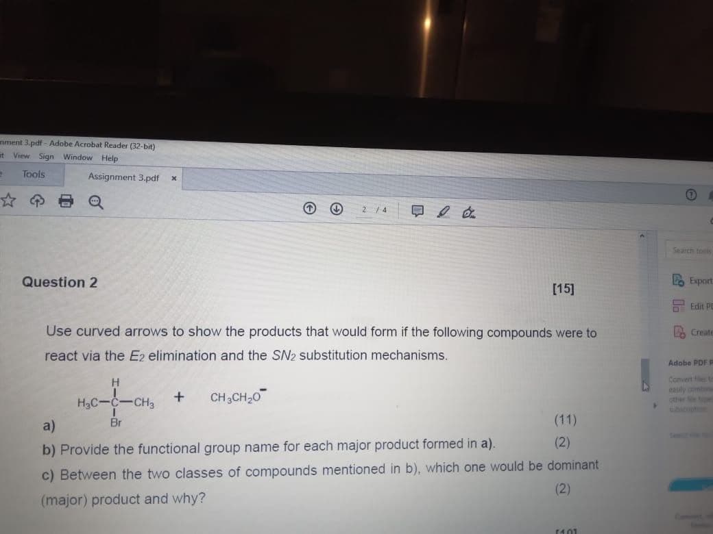 nment 3.pdf - Adobe Acrobat Reader (32-bit)
at View Sign Window Help
2
Tools
Assignment 3.pdf
x
Q
2/4 日
Search tools
Question 2
[15]
Use curved arrows to show the products that would form if the following compounds were to
react via the E2 elimination and the SN2 substitution mechanisms.
H
H₂C-C-CH3
+
CH3CH2O
Lo Export
Edit PD
Create
Adobe PDF P
Convert les t
easily combine
other Sepe
subscoption
a)
Br
b) Provide the functional group name for each major product formed in a).
(11)
(2)
c) Between the two classes of compounds mentioned in b), which one would be dominant
(major) product and why?
(2)
14.01