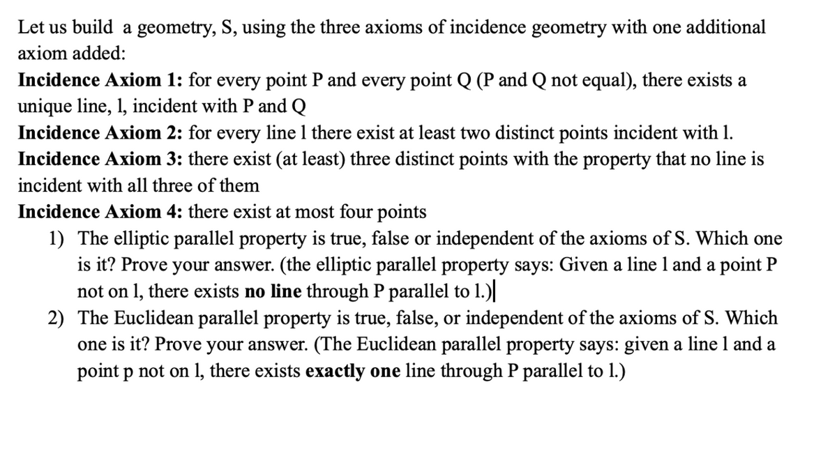 Let us build a geometry, S, using the three axioms of incidence geometry with one additional
axiom added:
Incidence Axiom 1: for every point P and every point Q (P and Q not equal), there exists a
unique line, 1, incident with P and Q
Incidence Axiom 2: for every line 1 there exist at least two distinct points incident with 1.
Incidence Axiom 3: there exist (at least) three distinct points with the property that no line is
incident with all three of them
Incidence Axiom 4: there exist at most four points
1) The elliptic parallel property is true, false or independent of the axioms of S. Which one
is it? Prove your answer. (the elliptic parallel property says: Given a line 1 and a point P
not on 1, there exists no line through P parallel to 1.)
2) The Euclidean parallel property is true, false, or independent of the axioms of S. Which
one is it? Prove your answer. (The Euclidean parallel property says: given a line 1 and a
point p not on 1, there exists exactly one line through P parallel to 1.)