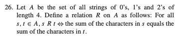 26. Let A be the set of all strings of 0's, I's and 2's of
length 4. Define a relation R on A as follows: For all
s, t€ A, s Rt the sum of the characters in s equals the
sum of the characters in t.