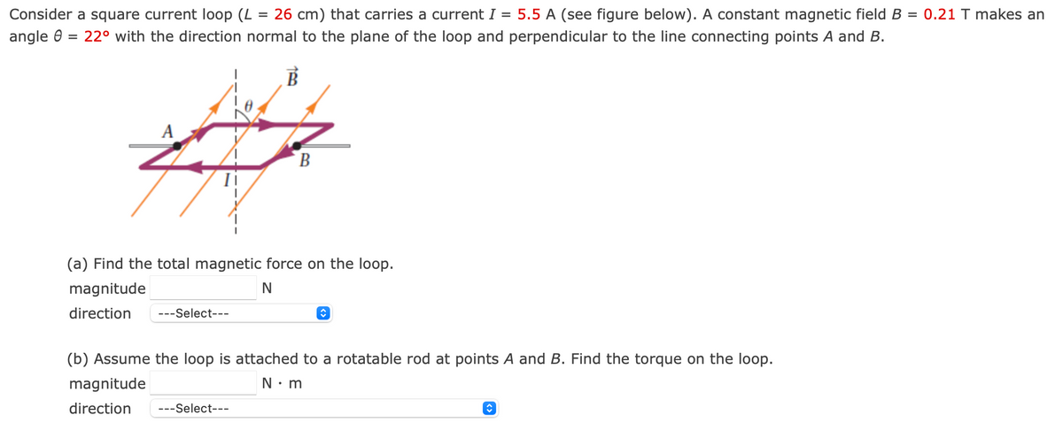 Consider a square current loop (L
angle
=
26 cm) that carries a current I = 5.5 A (see figure below). A constant magnetic field B = 0.21 T makes an
= 22° with the direction normal to the plane of the loop and perpendicular to the line connecting points A and B.
A
B
(a) Find the total magnetic force on the loop.
magnitude
direction
---Select---
N
(b) Assume the loop is attached to a rotatable rod at points A and B. Find the torque on the loop.
magnitude
direction
---Select---
N⚫m