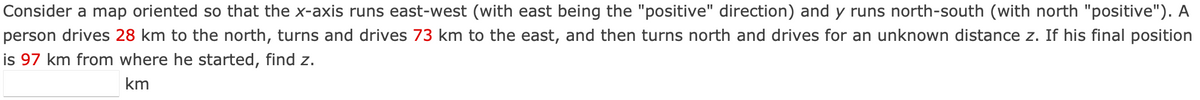 Consider a map oriented so that the x-axis runs east-west (with east being the "positive" direction) and y runs north-south (with north "positive"). A
person drives 28 km to the north, turns and drives 73 km to the east, and then turns north and drives for an unknown distance z. If his final position
is 97 km from where he started, find z.
km
