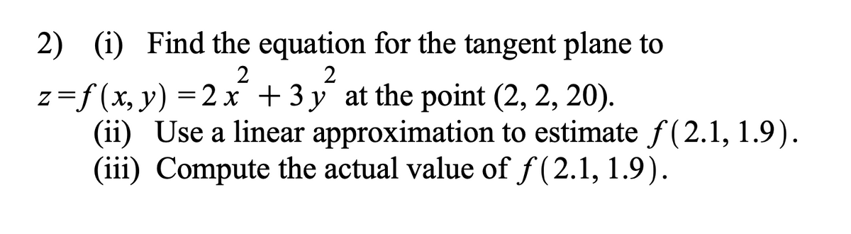 2) (i) Find the equation for the tangent plane to
2
2
z=f(x,
y) = 2 x + 3y at the point (2, 2, 20).
(ii) Use a linear approximation to estimate f(2.1, 1.9).
(iii) Compute the actual value of f(2.1, 1.9).