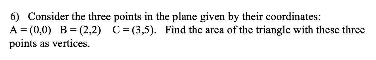 6) Consider the three points in the plane given by their coordinates:
A = (0,0) B = (2,2) C=(3,5). Find the area of the triangle with these three
points as vertices.