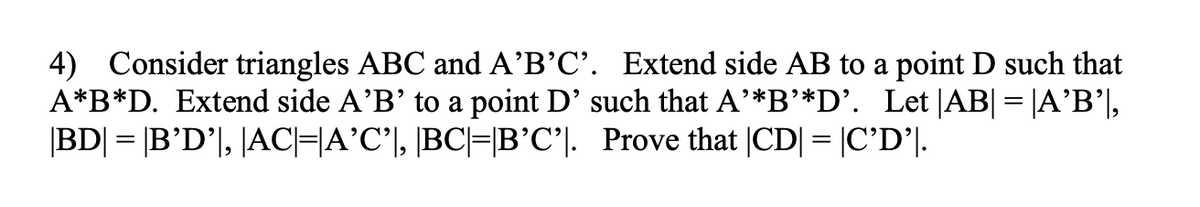 4) Consider triangles ABC and A'B'C'. Extend side AB to a point D such that
A*B*D. Extend side A'B' to a point D' such that A'*B'*D'. Let |AB| = |A'B'],
|BD| = |B'D', |AC|=A'C', |BC|=|B'C'. Prove that |CD| = |C'D'|.