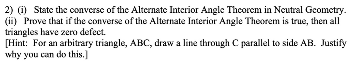 2) (i) State the converse of the Alternate Interior Angle Theorem in Neutral Geometry.
(ii) Prove that if the converse of the Alternate Interior Angle Theorem is true, then all
triangles have zero defect.
[Hint: For an arbitrary triangle, ABC, draw a line through C parallel to side AB. Justify
why you can do this.]