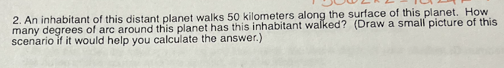 2. An inhabitant of this distant planet walks 50 kilometers along the surface of this planet. How
many degrees of arc around this planet has this inhabitant walked? (Draw a small picture of this
scenario if it would help you calculate the answer.)