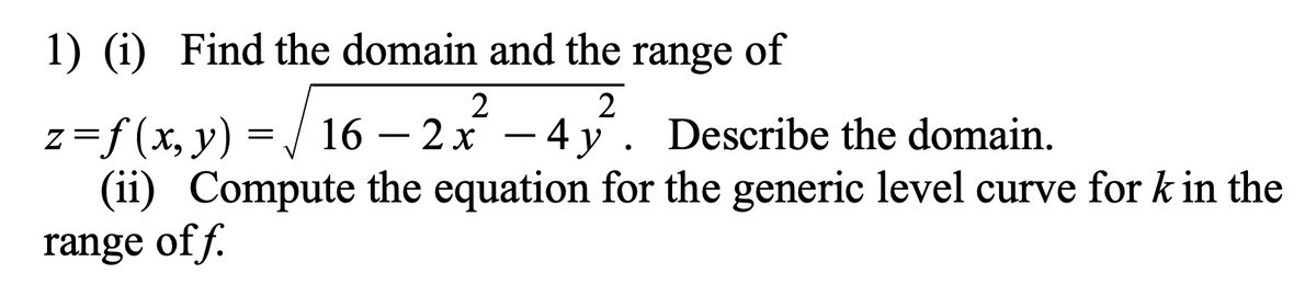 1) (i) Find the domain and the range of
2
z =ƒ (x, y) = √√ 16 — 2 x² - 4y². Describe the domain.
-
(ii) Compute the equation for the generic level curve for k in the
range off.