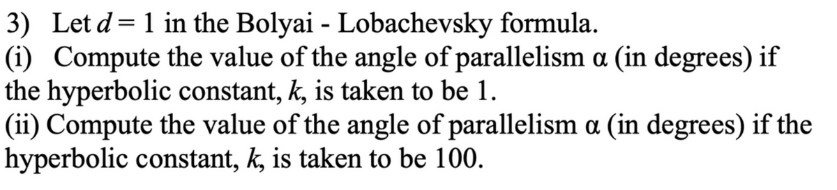 3) Let d = 1 in the Bolyai - Lobachevsky formula.
(i) Compute the value of the angle of parallelism a (in degrees) if
the hyperbolic constant, k, is taken to be 1.
(ii) Compute the value of the angle of parallelism a (in degrees) if the
hyperbolic constant, k, is taken to be 100.