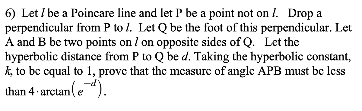 6) Let / be a Poincare line and let P be a point not on 1. Drop a
perpendicular from P to 7. Let Q be the foot of this perpendicular. Let
A and B be two points on / on opposite sides of Q. Let the
hyperbolic distance from P to Q be d. Taking the hyperbolic constant,
k, to be equal to 1, prove that the measure of angle APB must be less
than 4-arctan(ed).